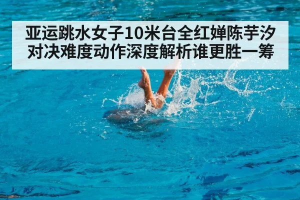 亚运跳水女子10米台全红婵陈芋汐对决难度动作深度解析谁更胜一筹