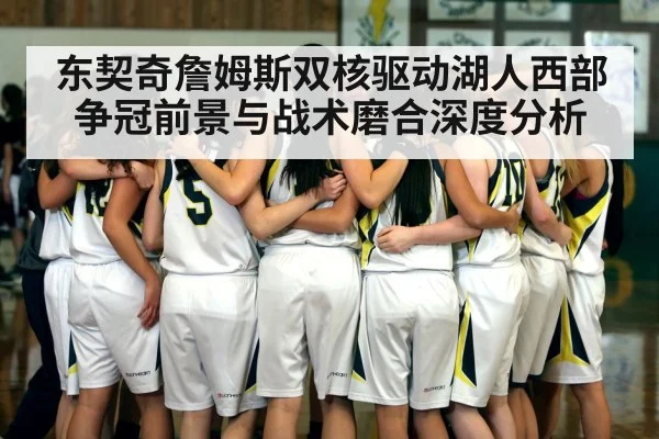 东契奇詹姆斯双核驱动湖人西部争冠前景与战术磨合深度分析