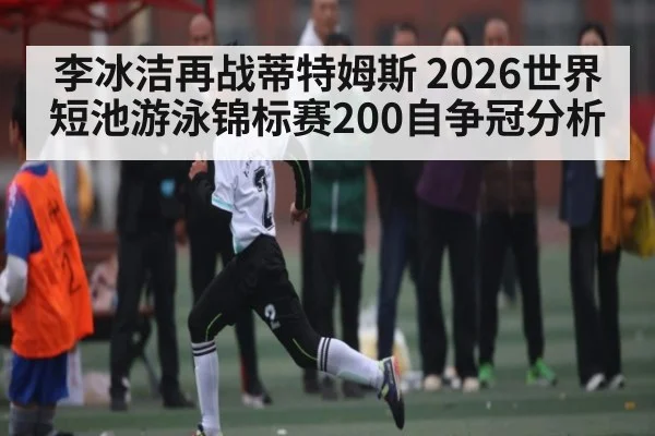李冰洁再战蒂特姆斯 2026世界短池游泳锦标赛200自争冠分析