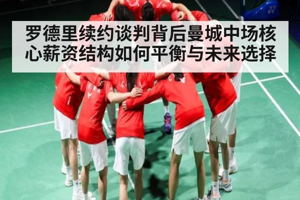 罗德里续约谈判背后曼城中场核心薪资结构如何平衡与未来选择
